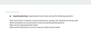 ● Capacity planning: Capacity planning involves asking the following questions:
How much of your computer resources (processor, storage, I/O, network) are being used?
Which workloads are consuming the resources (workload distribution)?
What are the expected growth rates?
When will the demands on current resources affect service levels?
 