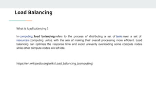Load Balancing
What is load balancing ?
In computing, load balancing refers to the process of distributing a set of tasks over a set of
resources (computing units), with the aim of making their overall processing more efficient. Load
balancing can optimize the response time and avoid unevenly overloading some compute nodes
while other compute nodes are left idle.
https://en.wikipedia.org/wiki/Load_balancing_(computing)
 