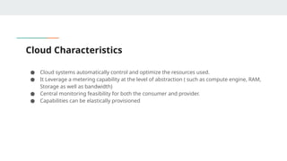 Cloud Characteristics
● Cloud systems automatically control and optimize the resources used.
● It Leverage a metering capability at the level of abstraction ( such as compute engine, RAM,
Storage as well as bandwidth)
● Central monitoring feasibility for both the consumer and provider.
● Capabilities can be elastically provisioned
 