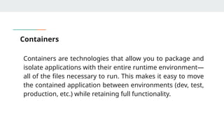 Containers
Containers are technologies that allow you to package and
isolate applications with their entire runtime environment—
all of the files necessary to run. This makes it easy to move
the contained application between environments (dev, test,
production, etc.) while retaining full functionality.
 