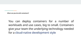 What can you do with containers?
You can deploy containers for a number of
workloads and use cases, big to small. Containers
give your team the underlying technology needed
for a cloud-native development style
 