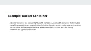 Example: Docker Container
A Docker container is a popular lightweight, standalone, executable container that includes
everything needed to run an application, including libraries, system tools, code, and runtime.
Docker is also a software platform that allows developers to build, test, and deploy
containerized applications quickly.
 