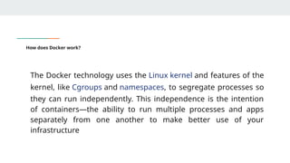 How does Docker work?
The Docker technology uses the Linux kernel and features of the
kernel, like Cgroups and namespaces, to segregate processes so
they can run independently. This independence is the intention
of containers—the ability to run multiple processes and apps
separately from one another to make better use of your
infrastructure
 