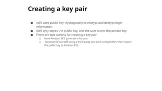 Creating a key pair
● AWS uses public-key cryptography to encrypt and decrypt login
information.
● AWS only stores the public key, and the user stores the private key.
● There are two options for creating a key pair:
○ Have Amazon EC2 generate it for you
○ Generate it yourself using a third-party tool such as OpenSSH, then import
the public key to Amazon EC2
 