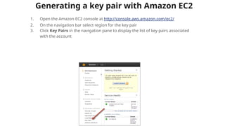 Generating a key pair with Amazon EC2
1. Open the Amazon EC2 console at http://console.aws.amazon.com/ec2/
2. On the navigation bar select region for the key pair
3. Click Key Pairs in the navigation pane to display the list of key pairs associated
with the account
 