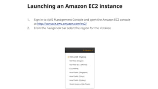 Launching an Amazon EC2 instance
1. Sign in to AWS Management Console and open the Amazon EC2 console
at http://console.aws.amazon.com/ec2/
2. From the navigation bar select the region for the instance
 