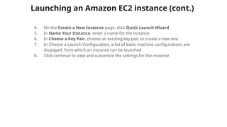 Launching an Amazon EC2 instance (cont.)
4. On the Create a New Instance page, click Quick Launch Wizard
5. In Name Your Instance, enter a name for the instance
6. In Choose a Key Pair, choose an existing key pair, or create a new one
7. In Choose a Launch Configuration, a list of basic machine configurations are
displayed, from which an instance can be launched
8. Click continue to view and customize the settings for the instance
 