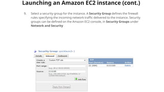 Launching an Amazon EC2 instance (cont.)
9. Select a security group for the instance. A Security Group defines the firewall
rules specifying the incoming network traffic delivered to the instance. Security
groups can be defined on the Amazon EC2 console, in Security Groups under
Network and Security
 