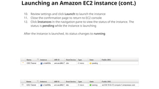 Launching an Amazon EC2 instance (cont.)
10. Review settings and click Launch to launch the instance
11. Close the confirmation page to return to EC2 console
12. Click Instances in the navigation pane to view the status of the instance. The
status is pending while the instance is launching
After the instance is launched, its status changes to running
 