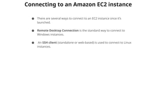 Connecting to an Amazon EC2 instance
● There are several ways to connect to an EC2 instance once it’s
launched.
● Remote Desktop Connection is the standard way to connect to
Windows instances.
● An SSH client (standalone or web-based) is used to connect to Linux
instances.
 