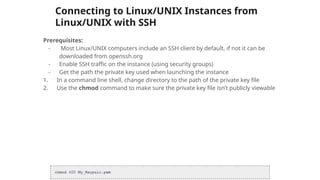 Connecting to Linux/UNIX Instances from
Linux/UNIX with SSH
Prerequisites:
- Most Linux/UNIX computers include an SSH client by default, if not it can be
downloaded from openssh.org
- Enable SSH traffic on the instance (using security groups)
- Get the path the private key used when launching the instance
1. In a command line shell, change directory to the path of the private key file
2. Use the chmod command to make sure the private key file isn’t publicly viewable
 