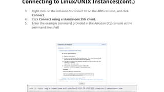 Connecting to Linux/UNIX Instances(cont.)
3. Right click on the instance to connect to on the AWS console, and click
Connect.
4. Click Connect using a standalone SSH client.
5. Enter the example command provided in the Amazon EC2 console at the
command line shell
 