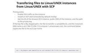 Transfering files to Linux/UNIX instances
from Linux/UNIX with SCP
Prerequisites:
- Enable SSH traffic on the instance
- Install an SCP client (included by default mostly)
- Get the ID of the Amazon EC2 instance, public DNS of the instance, and the path
to the private key
If the key file is My_Keypair.pem, the file to transfer is samplefile.txt, and the instance’s
DNS name is ec2-184-72-204-112.compute-1.amazonaws.com, the command below
copies the file to the ec2-user home
 