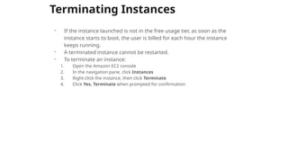 Terminating Instances
- If the instance launched is not in the free usage tier, as soon as the
instance starts to boot, the user is billed for each hour the instance
keeps running.
- A terminated instance cannot be restarted.
- To terminate an instance:
1. Open the Amazon EC2 console
2. In the navigation pane, click Instances
3. Right-click the instance, then click Terminate
4. Click Yes, Terminate when prompted for confirmation
 