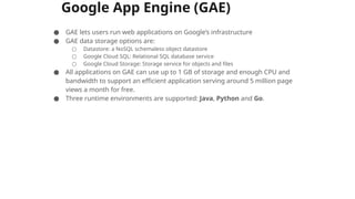 Google App Engine (GAE)
● GAE lets users run web applications on Google’s infrastructure
● GAE data storage options are:
○ Datastore: a NoSQL schemaless object datastore
○ Google Cloud SQL: Relational SQL database service
○ Google Cloud Storage: Storage service for objects and files
● All applications on GAE can use up to 1 GB of storage and enough CPU and
bandwidth to support an efficient application serving around 5 million page
views a month for free.
● Three runtime environments are supported: Java, Python and Go.
 