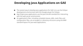 Developing Java Applications on GAE
● The easiest way to develop Java applications for GAE is to use the Eclipse
development environment with the Google plugin for Eclipse.
● App Engine Java applications use the Java Servlet standard for interacting
with the web server environment.
● An application’s files, including compiled classes, JARs, static files and
configuration files, are arranged in a directory structure using the WAR
standard layout for Java web applications.
 