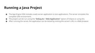 Running a Java Project
● The App Engine SDK includes a web server application to test applications. The server simulates the
complete GAE environment.
● The project can be run using the “Debug As > Web Application” option of Eclipse or using Ant.
● After running the server, the application can be tested by visiting the server’s URL in a Web browser.
 