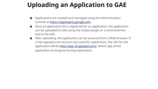 Uploading an Application to GAE
● Applications are created and managed using the Administration
Console at https://appengine.google.com.
● Once an application ID is registered for an application, the application
can be uploaded to GAE using the Eclipse plugin or a command-line
tool in the SDK.
● After uploading, the application can be accessed from a Web browser. If
a free appspot.com account was used for registration, the URL for the
application will be http://app_id.appspot.com/, where app_id the
application id assigned during registration.
 