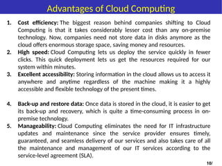 Advantages of Cloud Computing
1. Cost efficiency: The biggest reason behind companies shifting to Cloud
Computing is that it takes considerably lesser cost than any on-premise
technology. Now, companies need not store data in disks anymore as the
cloud offers enormous storage space, saving money and resources.
2. High speed: Cloud Computing lets us deploy the service quickly in fewer
clicks. This quick deployment lets us get the resources required for our
system within minutes.
3. Excellent accessibility: Storing information in the cloud allows us to access it
anywhere and anytime regardless of the machine making it a highly
accessible and flexible technology of the present times.
4. Back-up and restore data: Once data is stored in the cloud, it is easier to get
its back-up and recovery, which is quite a time-consuming process in on-
premise technology.
5. Manageability: Cloud Computing eliminates the need for IT infrastructure
updates and maintenance since the service provider ensures timely,
guaranteed, and seamless delivery of our services and also takes care of all
the maintenance and management of our IT services according to the
service-level agreement (SLA).
10/
 