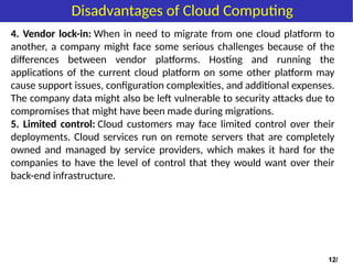 4. Vendor lock-in: When in need to migrate from one cloud platform to
another, a company might face some serious challenges because of the
differences between vendor platforms. Hosting and running the
applications of the current cloud platform on some other platform may
cause support issues, configuration complexities, and additional expenses.
The company data might also be left vulnerable to security attacks due to
compromises that might have been made during migrations.
5. Limited control: Cloud customers may face limited control over their
deployments. Cloud services run on remote servers that are completely
owned and managed by service providers, which makes it hard for the
companies to have the level of control that they would want over their
back-end infrastructure.
12/
Disadvantages of Cloud Computing
 