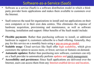 • Software as a service (SaaS) is a software distribution model in which a third-
party provider hosts applications and makes them available to customers over
the Internet.
• SaaS removes the need for organizations to install and run applications on their
own computers or in their own data centres. This eliminates the expense of
hardware acquisition, provisioning and maintenance, as well as software
licensing, installation and support. Other benefits of the SaaS model include:
 Flexible payments: Rather than purchasing software to install, or additional
hardware to support it, customers subscribe to a SaaS offering. Generally, they
pay for this service on a monthly basis using a pay-as-you-go model.
 Scalable usage: Cloud services like SaaS offer high scalability, which gives
customers the option to access more, or fewer, services or features on-demand.
 Automatic updates: Rather than purchasing new software, customers can rely
on a SaaS provider to automatically perform updates and patch management.
 Accessibility and persistence: Since SaaS applications are delivered over the
Internet, users can access them from any Internet-enabled device and location.
Software-as-a-Service (SaaS)
 