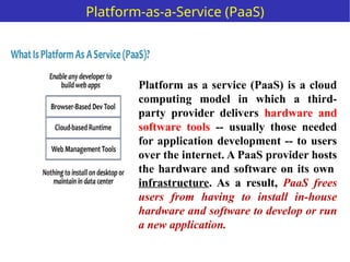Platform as a service (PaaS) is a cloud
computing model in which a third-
party provider delivers hardware and
software tools -- usually those needed
for application development -- to users
over the internet. A PaaS provider hosts
the hardware and software on its own
infrastructure. As a result, PaaS frees
users from having to install in-house
hardware and software to develop or run
a new application.
Platform-as-a-Service (PaaS)
 