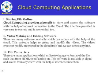 20
Manjrasoft
Cloud Computing Applications
i. Storing File Online
Cloud Computing provides a benefit to store and access the software
with the help of internet connection to the Cloud. The interface provided is
very easy to operate and is economical too.
ii. Video Making and Editing Software
There are many software available which can access with the help of the
cloud. This software helps to create and modify the videos. The videos
create or modify are stored in the cloud itself and we can access anytime.
iii. File Converters
There are many applications which utilize to change to format of the file
such that from HTML to pdf and so on. This software is available at cloud
and access from anywhere with the help of internet connection.
 