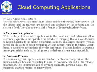 21
Manjrasoft
Cloud Computing Applications
iv. Anti-Virus Applications
There is software which is stored in the cloud and from there they fix the system. All
the viruses and the malware are detected and analyzed by the software and the
system is fixed. They also come up with a feature of downloading the software.
v. E-commerce Application
With the help of e-commerce application in the cloud, user and e-business allow
responding quickly to the opportunities which are emerging. It also allows the user
to respond quickly to the market opportunities and the challenges. Business tycoons
focuse on the usage of cloud computing without keeping time in the mind. Cloud-
based e-commerce applications allow the companies, business leaders to evaluate
new opportunities and making things done with the minimum amount possible.
vi. Business Process
Business management applications are based on the cloud service provider. The
business utilizes the cloud computing to store the necessary data and all the relevant
information. This information can be anything such as the personal data of the
customer, analyzed records, and many more.
 