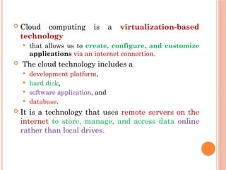  Cloud computing is a virtualization-based
technology
 that allows us to create, configure, and customize
applications via an internet connection.
 The cloud technology includes a
 development platform,
 hard disk,
 software application, and
 database.
 It is a technology that uses remote servers on the
internet to store, manage, and access data online
rather than local drives.
 