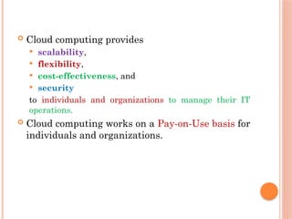  Cloud computing provides
 scalability,
 flexibility,
 cost-effectiveness, and
 security
to individuals and organizations to manage their IT
operations.
 Cloud computing works on a Pay-on-Use basis for
individuals and organizations.
 