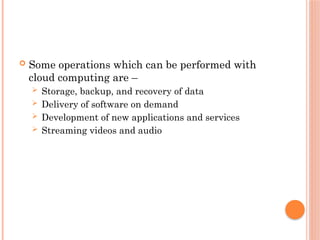  Some operations which can be performed with
cloud computing are –
 Storage, backup, and recovery of data
 Delivery of software on demand
 Development of new applications and services
 Streaming videos and audio
 