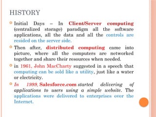 Initial Days – In Client/Server computing
(centralized storage) paradigm all the software
applications, all the data and all the controls are
resided on the server side.
 Then after, distributed computing came into
picture, where all the computers are networked
together and share their resources when needed.
 in 1961, John MacCharty suggested in a speech that
computing can be sold like a utility, just like a water
or electricity.
 In 1999, Salesforce.com started delivering of
applications to users using a simple website. The
applications were delivered to enterprises over the
Internet.
HISTORY
 