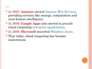 …
 In 2002, Amazon started Amazon Web Services,
providing services like storage, computation and
even human intelligence.
 In 2009, Google Apps also started to provide
cloud computing enterprise applications.
 In 2009, Microsoft launched Windows Azure.
 That today, cloud computing has become
mainstream.
 