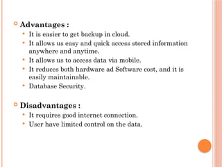  Advantages :
 It is easier to get backup in cloud.
 It allows us easy and quick access stored information
anywhere and anytime.
 It allows us to access data via mobile.
 It reduces both hardware ad Software cost, and it is
easily maintainable.
 Database Security.
 Disadvantages :
 It requires good internet connection.
 User have limited control on the data.
 