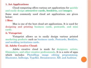 1. Art Applications
Cloud computing offers various art applications for quickly
and easily design attractive cards, booklets, and images.
Some most commonly used cloud art applications are given
below:
i Moo:
Moo is one of the best cloud art applications. It is used for
designing and printing business cards, postcards, and mini
cards.
ii. Vistaprint:
Vistaprint allows us to easily design various printed
marketing products such as business cards, Postcards, Booklets,
and wedding invitations cards.
iii. Adobe Creative Cloud:
Adobe creative cloud is made for designers, artists,
filmmakers, and other creative professionals. It is a suite of apps
which includes PhotoShop image editing programming,
Illustrator, InDesign, TypeKit, Dreamweaver, XD, and Audition.
 