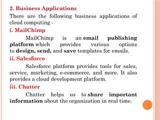 2. Business Applications
There are the following business applications of
cloud computing -
i. MailChimp
MailChimp is an email publishing
platform which provides various options
to design, send, and save templates for emails.
ii. Salesforce
Salesforce platform provides tools for sales,
service, marketing, e-commerce, and more. It also
provides a cloud development platform.
iii. Chatter
Chatter helps us to share important
information about the organization in real time.
 