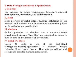 3. Data Storage and Backup Applications
i. Box.com
Box provides an online environment for secure content
management, workflow, and collaboration.
ii. Mozy
Mozy provides powerful online backup solutions for our
personal and business data. It schedules automatically back
up for each day at a specific time.
iii. Joukuu
Joukuu provides the simplest way to share and track
cloud-based backup files. Many users use joukuu to search
files, folders, and collaborate on documents.
iv. Google G Suite
Google G Suite is one of the best cloud
storage and backup application. It includes Google
Calendar, Docs, Forms, Google+, Hangouts, as well as cloud
storage and tools for managing cloud apps.
 