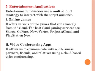 5. Entertainment Applications
Entertainment industries use a multi-cloud
strategy to interact with the target audience.
i. Online games
It offers various online games that run remotely
from the cloud. The best cloud gaming services are
Shaow, GeForce Now, Vortex, Project xCloud, and
PlayStation Now.
ii. Video Conferencing Apps
It allows us to communicate with our business
partners, friends, and relatives using a cloud-based
video conferencing.
 
