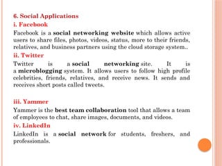 6. Social Applications
i. Facebook
Facebook is a social networking website which allows active
users to share files, photos, videos, status, more to their friends,
relatives, and business partners using the cloud storage system..
ii. Twitter
Twitter is a social networking site. It is
a microblogging system. It allows users to follow high profile
celebrities, friends, relatives, and receive news. It sends and
receives short posts called tweets.
iii. Yammer
Yammer is the best team collaboration tool that allows a team
of employees to chat, share images, documents, and videos.
iv. LinkedIn
LinkedIn is a social network for students, freshers, and
professionals.
 