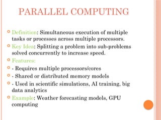 PARALLEL COMPUTING
 Definition: Simultaneous execution of multiple
tasks or processes across multiple processors.
 Key Idea: Splitting a problem into sub-problems
solved concurrently to increase speed.
 Features:
 - Requires multiple processors/cores
 - Shared or distributed memory models
 - Used in scientific simulations, AI training, big
data analytics
 Example: Weather forecasting models, GPU
computing
 