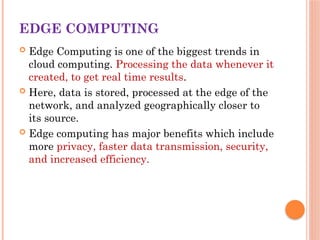 EDGE COMPUTING
 Edge Computing is one of the biggest trends in
cloud computing. Processing the data whenever it
created, to get real time results.
 Here, data is stored, processed at the edge of the
network, and analyzed geographically closer to
its source.
 Edge computing has major benefits which include
more privacy, faster data transmission, security,
and increased efficiency.
 