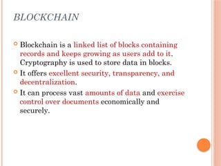 BLOCKCHAIN
 Blockchain is a linked list of blocks containing
records and keeps growing as users add to it.
Cryptography is used to store data in blocks.
 It offers excellent security, transparency, and
decentralization.
 It can process vast amounts of data and exercise
control over documents economically and
securely.
 