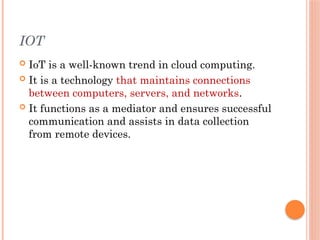 IOT
 IoT is a well-known trend in cloud computing.
 It is a technology that maintains connections
between computers, servers, and networks.
 It functions as a mediator and ensures successful
communication and assists in data collection
from remote devices.
 