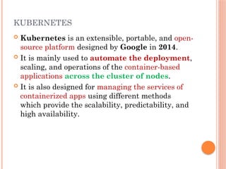 KUBERNETES
 Kubernetes is an extensible, portable, and open-
source platform designed by Google in 2014.
 It is mainly used to automate the deployment,
scaling, and operations of the container-based
applications across the cluster of nodes.
 It is also designed for managing the services of
containerized apps using different methods
which provide the scalability, predictability, and
high availability.
 