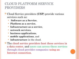 CLOUD PLATFORM SERVICE
PROVIDERS
 Cloud Service providers (CSP) provide various
services such as:
 Software as a Service,
 Platform as a service,
 Infrastructure as a service,
 network services,
 business applications,
 mobile applications, and
 infrastructure in the cloud.
 The cloud service providers host these services in
a data center, and users can access these services
through cloud provider companies using an
Internet connection.
 