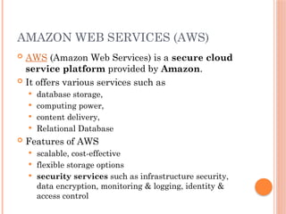 AMAZON WEB SERVICES (AWS)
 AWS (Amazon Web Services) is a secure cloud
service platform provided by Amazon.
 It offers various services such as
 database storage,
 computing power,
 content delivery,
 Relational Database
 Features of AWS
 scalable, cost-effective
 flexible storage options
 security services such as infrastructure security,
data encryption, monitoring & logging, identity &
access control
 