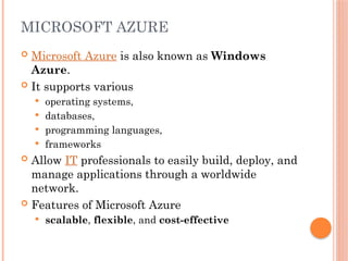 MICROSOFT AZURE
 Microsoft Azure is also known as Windows
Azure.
 It supports various
 operating systems,
 databases,
 programming languages,
 frameworks
 Allow IT professionals to easily build, deploy, and
manage applications through a worldwide
network.
 Features of Microsoft Azure
 scalable, flexible, and cost-effective
 