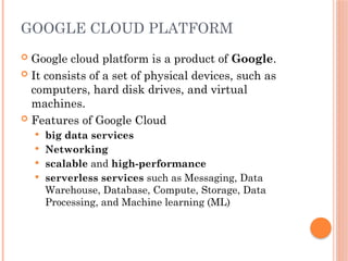 GOOGLE CLOUD PLATFORM
 Google cloud platform is a product of Google.
 It consists of a set of physical devices, such as
computers, hard disk drives, and virtual
machines.
 Features of Google Cloud
 big data services
 Networking
 scalable and high-performance
 serverless services such as Messaging, Data
Warehouse, Database, Compute, Storage, Data
Processing, and Machine learning (ML)
 