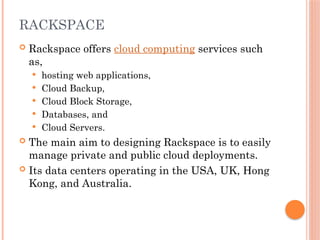 RACKSPACE
 Rackspace offers cloud computing services such
as,
 hosting web applications,
 Cloud Backup,
 Cloud Block Storage,
 Databases, and
 Cloud Servers.
 The main aim to designing Rackspace is to easily
manage private and public cloud deployments.
 Its data centers operating in the USA, UK, Hong
Kong, and Australia.
 