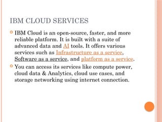IBM CLOUD SERVICES
 IBM Cloud is an open-source, faster, and more
reliable platform. It is built with a suite of
advanced data and AI tools. It offers various
services such as Infrastructure as a service,
Software as a service, and platform as a service.
 You can access its services like compute power,
cloud data & Analytics, cloud use cases, and
storage networking using internet connection.
 